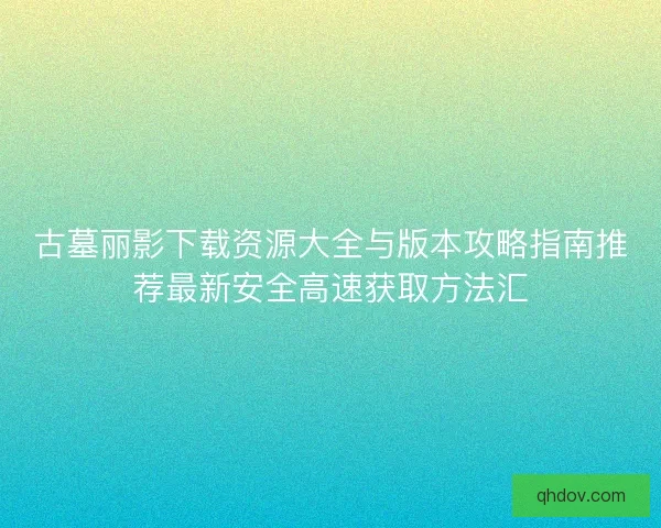 古墓丽影下载资源大全与版本攻略指南推荐最新安全高速获取方法汇