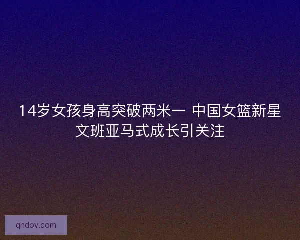 14岁女孩身高突破两米一 中国女篮新星文班亚马式成长引关注