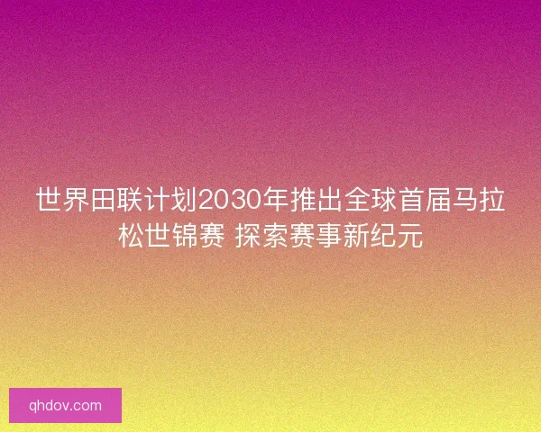 世界田联计划2030年推出全球首届马拉松世锦赛 探索赛事新纪元