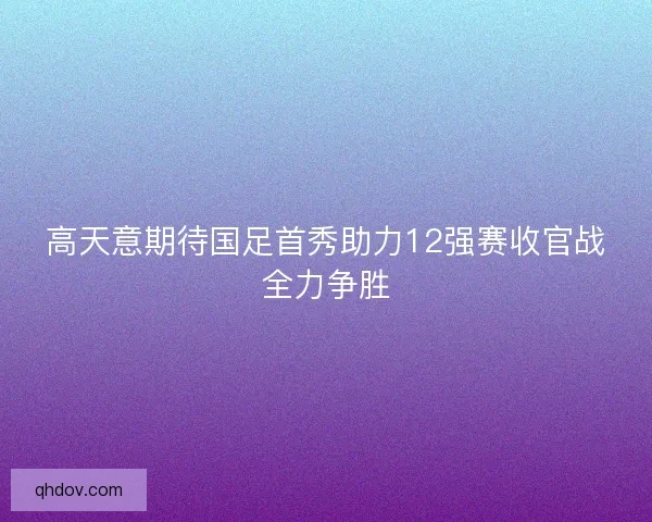 高天意期待国足首秀助力12强赛收官战全力争胜