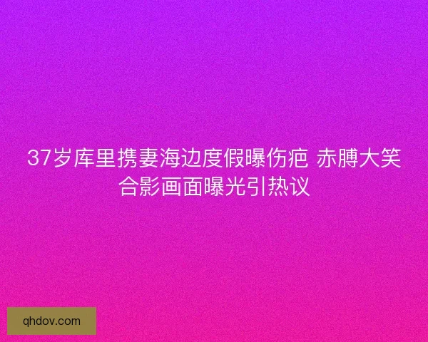 37岁库里携妻海边度假曝伤疤 赤膊大笑合影画面曝光引热议