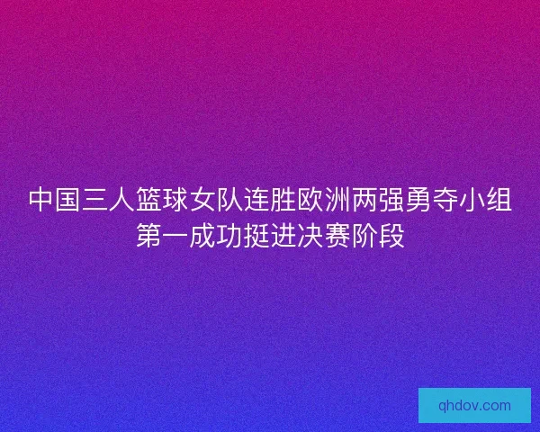 中国三人篮球女队连胜欧洲两强勇夺小组第一成功挺进决赛阶段